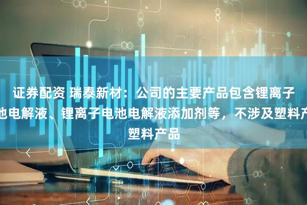 证券配资 瑞泰新材：公司的主要产品包含锂离子电池电解液、锂离子电池电解液添加剂等，不涉及塑料产品