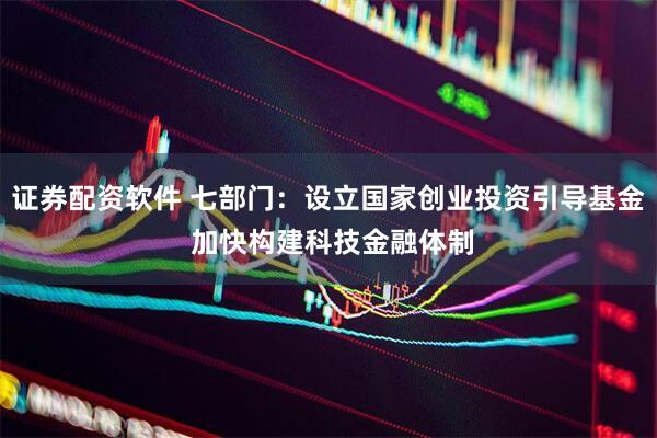 证券配资软件 七部门：设立国家创业投资引导基金 加快构建科技金融体制