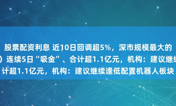 股票配资利息 近10日回调超5%，深市规模最大的机器人ETF（159770）连续5日“吸金”、合计超1.1亿元，机构：建议继续逢低配置机器人板块