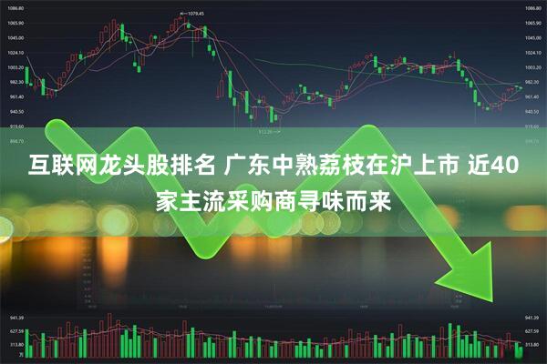 互联网龙头股排名 广东中熟荔枝在沪上市 近40家主流采购商寻味而来