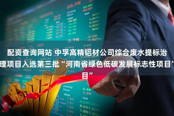配资查询网站 中孚高精铝材公司综合废水提标治理项目入选第三批“河南省绿色低碳发展标志性项目”