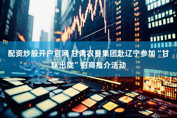 配资炒股开户官网 甘肃农垦集团赴辽宁参加“甘味出陇”招商推介活动