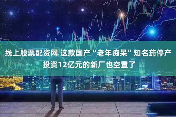线上股票配资网 这款国产“老年痴呆”知名药停产 投资12亿元的新厂也空置了