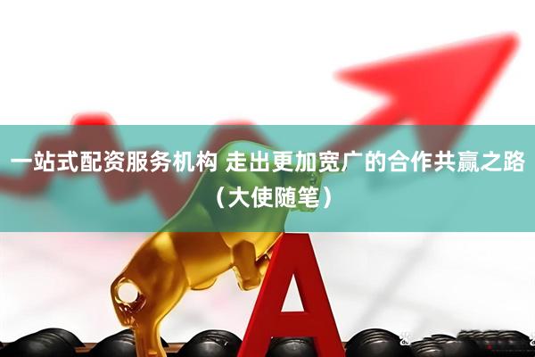 一站式配资服务机构 走出更加宽广的合作共赢之路（大使随笔）