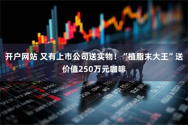 开户网站 又有上市公司送实物！“植脂末大王”送价值250万元咖啡