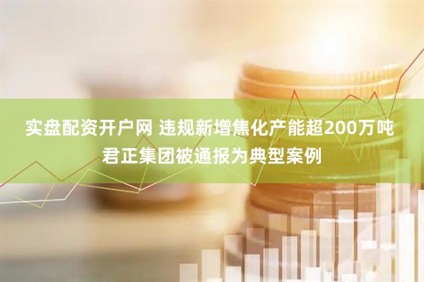 实盘配资开户网 违规新增焦化产能超200万吨 君正集团被通报为典型案例