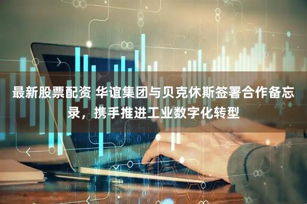 最新股票配资 华谊集团与贝克休斯签署合作备忘录，携手推进工业数字化转型