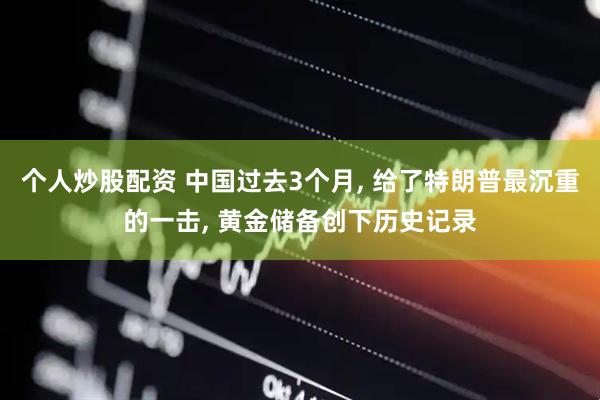 个人炒股配资 中国过去3个月, 给了特朗普最沉重的一击, 黄金储备创下历史记录