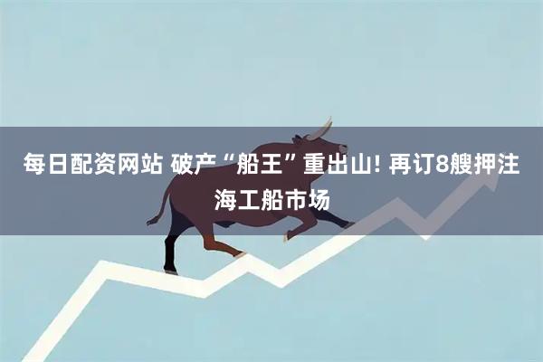 每日配资网站 破产“船王”重出山! 再订8艘押注海工船市场