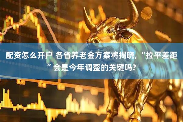 配资怎么开户 各省养老金方案将揭晓, “拉平差距”会是今年调整的关键吗?