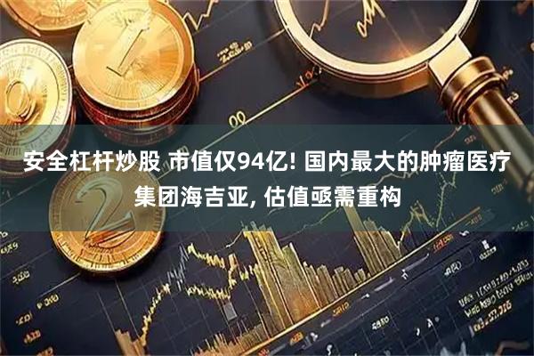 安全杠杆炒股 市值仅94亿! 国内最大的肿瘤医疗集团海吉亚, 估值亟需重构