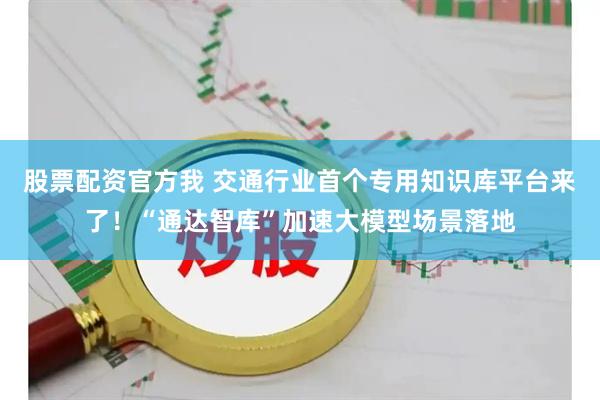股票配资官方我 交通行业首个专用知识库平台来了！“通达智库”加速大模型场景落地
