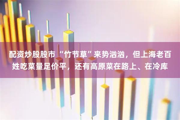 配资炒股股市 “竹节草”来势汹汹，但上海老百姓吃菜量足价平，还有高原菜在路上、在冷库