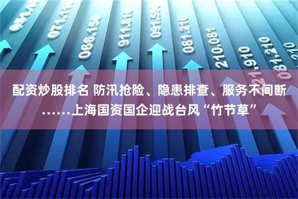配资炒股排名 防汛抢险、隐患排查、服务不间断……上海国资国企迎战台风“竹节草”