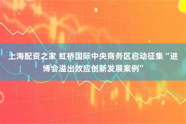 上海配资之家 虹桥国际中央商务区启动征集“进博会溢出效应创新发展案例”