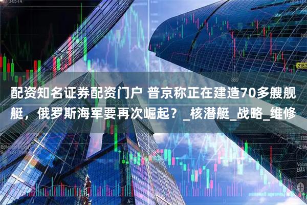 配资知名证券配资门户 普京称正在建造70多艘舰艇，俄罗斯海军要再次崛起？_核潜艇_战略_维修