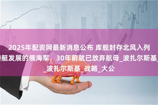 2025年配资网最新消息公布 库舰封存北风入列，专注核潜艇发展的俄海军，30年前就已放弃航母_波扎尔斯基_战略_大公