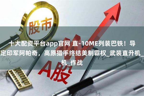 十大配资平台app官网 直-10ME列装巴铁！导弹锁定印军阿帕奇，高原猎手终结美制霸权_武装直升机_作战