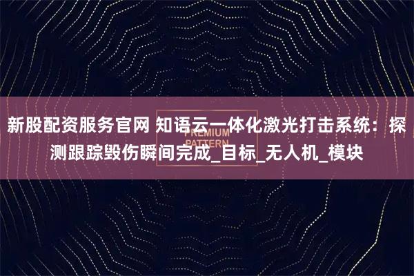 新股配资服务官网 知语云一体化激光打击系统：探测跟踪毁伤瞬间完成_目标_无人机_模块