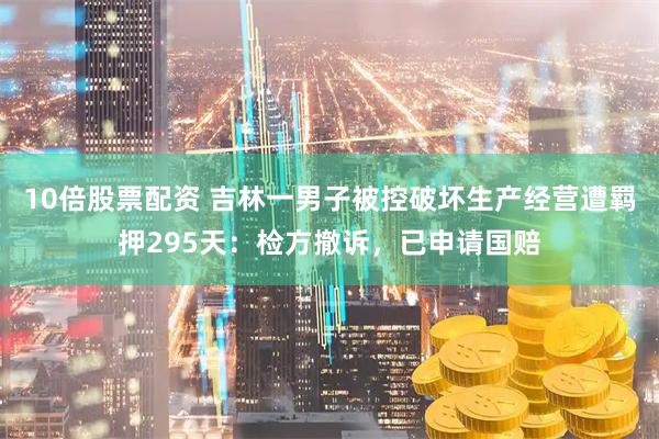 10倍股票配资 吉林一男子被控破坏生产经营遭羁押295天：检方撤诉，已申请国赔