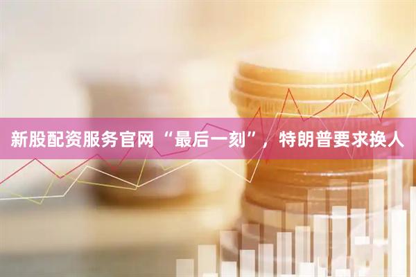 新股配资服务官网 “最后一刻”，特朗普要求换人