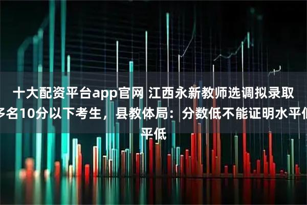 十大配资平台app官网 江西永新教师选调拟录取多名10分以下考生，县教体局：分数低不能证明水平低
