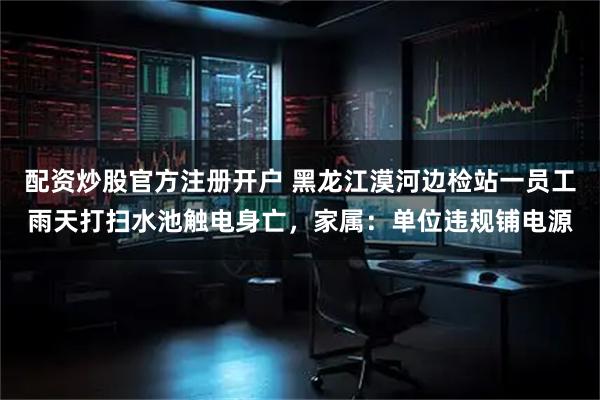 配资炒股官方注册开户 黑龙江漠河边检站一员工雨天打扫水池触电身亡，家属：单位违规铺电源