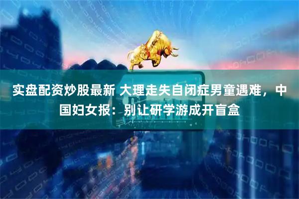 实盘配资炒股最新 大理走失自闭症男童遇难，中国妇女报：别让研学游成开盲盒