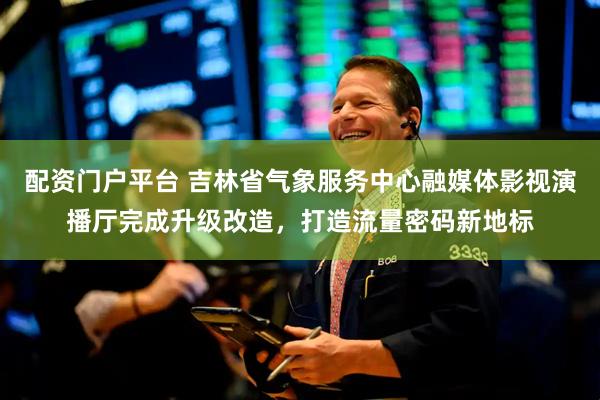 配资门户平台 吉林省气象服务中心融媒体影视演播厅完成升级改造，打造流量密码新地标