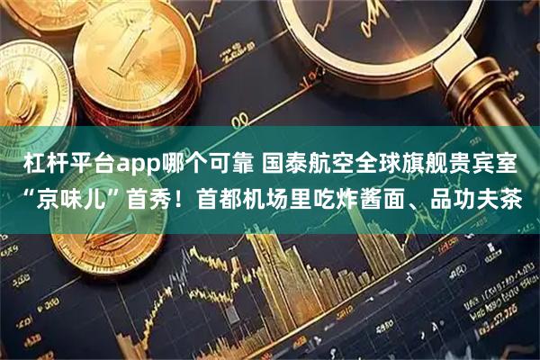 杠杆平台app哪个可靠 国泰航空全球旗舰贵宾室“京味儿”首秀！首都机场里吃炸酱面、品功夫茶