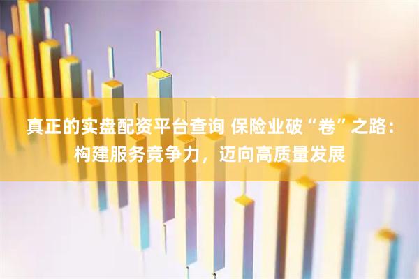 真正的实盘配资平台查询 保险业破“卷”之路：构建服务竞争力，迈向高质量发展