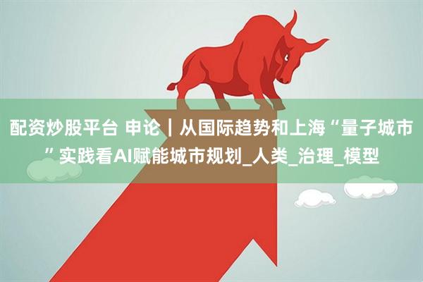 配资炒股平台 申论｜从国际趋势和上海“量子城市”实践看AI赋能城市规划_人类_治理_模型