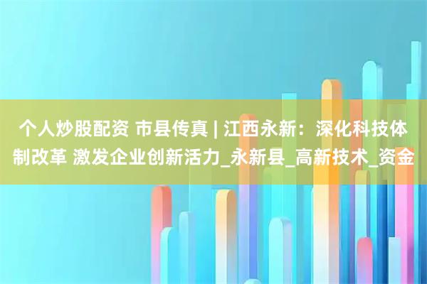 个人炒股配资 市县传真 | 江西永新：深化科技体制改革 激发企业创新活力_永新县_高新技术_资金