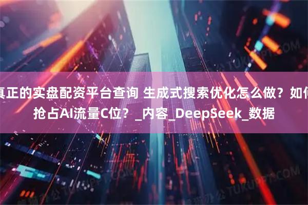 真正的实盘配资平台查询 生成式搜索优化怎么做？如何抢占AI流量C位？_内容_DeepSeek_数据