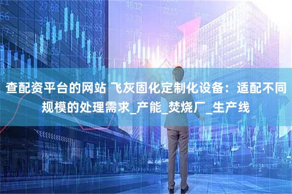 查配资平台的网站 飞灰固化定制化设备：适配不同规模的处理需求_产能_焚烧厂_生产线