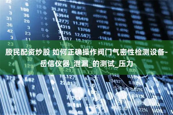 股民配资炒股 如何正确操作阀门气密性检测设备-岳信仪器_泄漏_的测试_压力