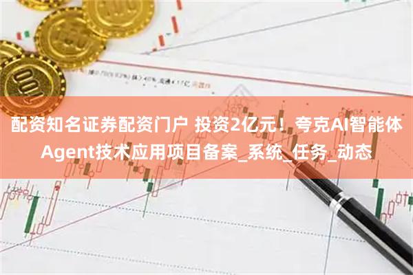 配资知名证券配资门户 投资2亿元!夸克AI智能体Agent技术应用项目备案_系统_任务_动态