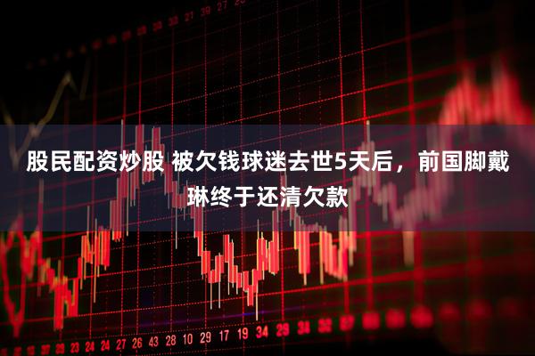 股民配资炒股 被欠钱球迷去世5天后，前国脚戴琳终于还清欠款