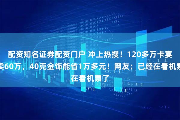 配资知名证券配资门户 冲上热搜!120多万卡宴只卖60万,40克金饰能省1万多元!网友:已经在看机票了