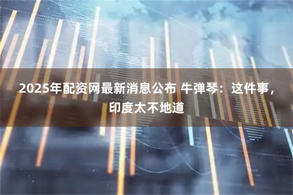 2025年配资网最新消息公布 牛弹琴：这件事，印度太不地道