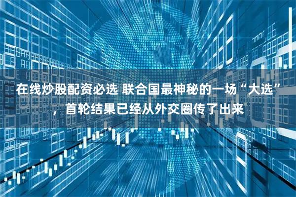 在线炒股配资必选 联合国最神秘的一场“大选”，首轮结果已经从外交圈传了出来