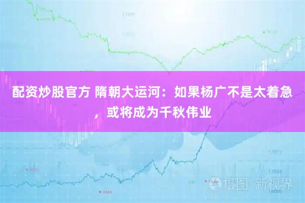 配资炒股官方 隋朝大运河：如果杨广不是太着急，或将成为千秋伟业