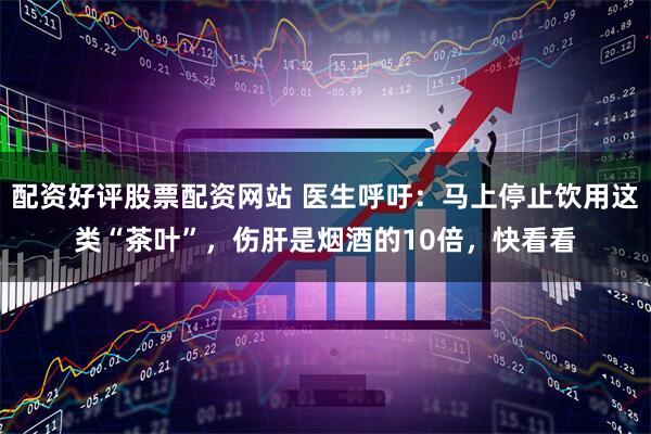 配资好评股票配资网站 医生呼吁：马上停止饮用这类“茶叶”，伤肝是烟酒的10倍，快看看