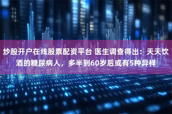 炒股开户在线股票配资平台 医生调查得出：天天饮酒的糖尿病人，多半到60岁后或有5种异样